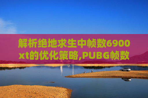 解析绝地求生中帧数6900xt的优化策略,PUBG帧数低怎么解决