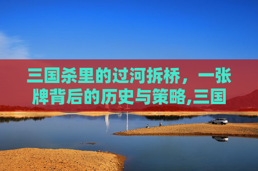 三国杀里的过河拆桥，一张牌背后的历史与策略,三国杀里过河拆桥的作用