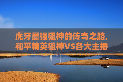虎牙最强狙神的传奇之路,和平精英狙神VS各大主播
