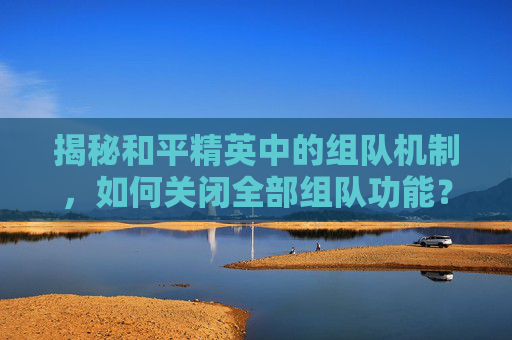 揭秘和平精英中的组队机制，如何关闭全部组队功能？,和平精英如何关闭组队