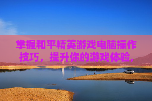 掌握和平精英游戏电脑操作技巧，提升你的游戏体验,和平精英游戏电脑操作键位