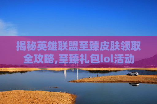 揭秘英雄联盟至臻皮肤领取全攻略,至臻礼包lol活动