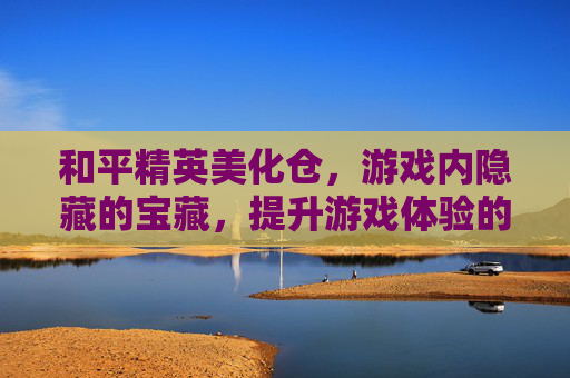和平精英美化仓，游戏内隐藏的宝藏，提升游戏体验的秘密基地,和平精英美化仓不看广告