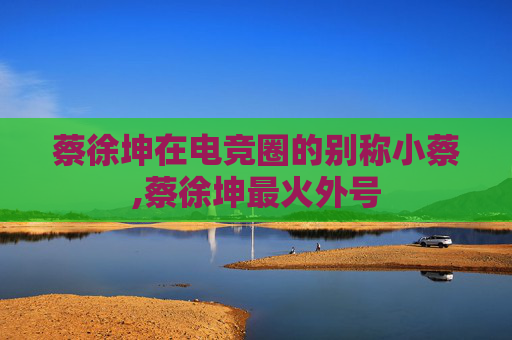 蔡徐坤在电竞圈的别称小蔡,蔡徐坤最火外号