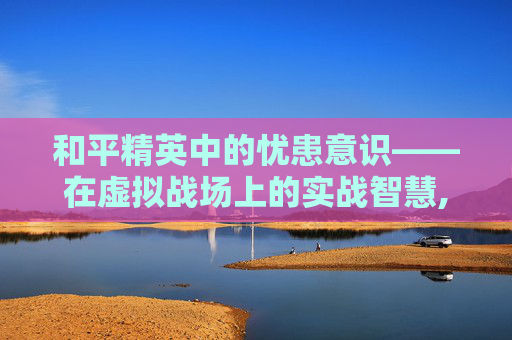 和平精英中的忧患意识——在虚拟战场上的实战智慧,和平精英意识大全