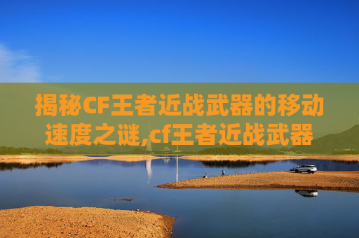 揭秘CF王者近战武器的移动速度之谜,cf王者近战武器移动速度怎么调