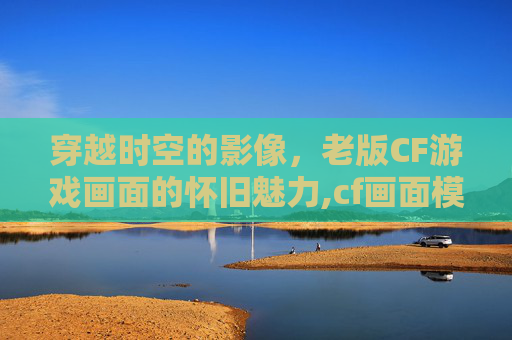 穿越时空的影像，老版CF游戏画面的怀旧魅力,cf画面模糊怎么设置