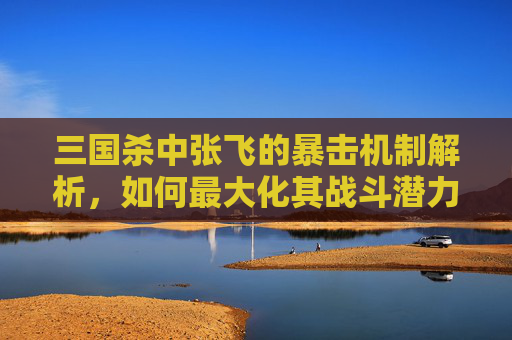 三国杀中张飞的暴击机制解析，如何最大化其战斗潜力？,三国杀中张飞的限定技能解释