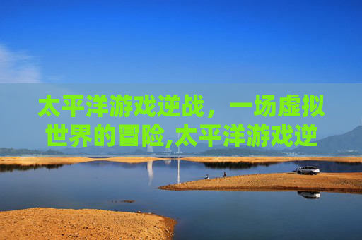 太平洋游戏逆战,一场虚拟世界的冒险,太平洋游戏逆战攻略-第1张图片-游戏守望资讯网 太平洋游戏逆战,一场虚拟世界的冒险,太平洋游戏逆战攻略-第1张图片-游戏守望资讯网