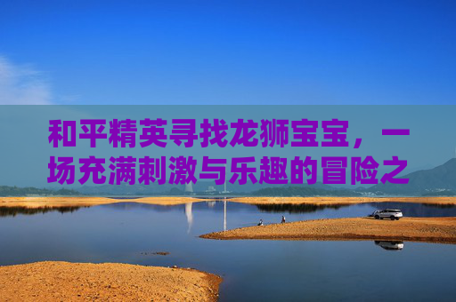 和平精英寻找龙狮宝宝，一场充满刺激与乐趣的冒险之旅,天津格林国际幼儿园学费