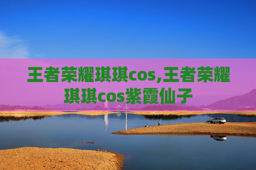 王者荣耀琪琪cos,王者荣耀琪琪cos紫霞仙子