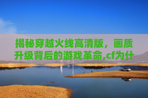 揭秘穿越火线高清版，画质升级背后的游戏革命,cf为什么出高清版了呢