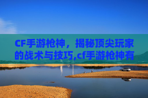 CF手游枪神，揭秘顶尖玩家的战术与技巧,cf手游枪神有多强了