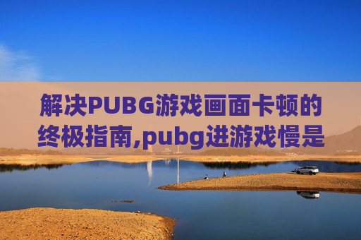 解决PUBG游戏画面卡顿的终极指南,pubg进游戏慢是怎么回事