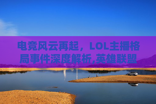 电竞风云再起，LOL主播格局事件深度解析,英雄联盟主播格局