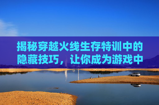 揭秘穿越火线生存特训中的隐藏技巧，让你成为游戏中的高手！,cf生存特训怎么才能玩好