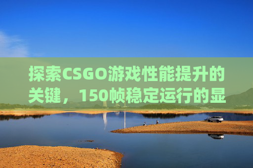探索CSGO游戏性能提升的关键，150帧稳定运行的显卡选择,csgo显卡推荐配置