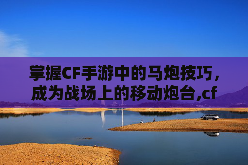 掌握CF手游中的马炮技巧，成为战场上的移动炮台,cf马枪怎么获得