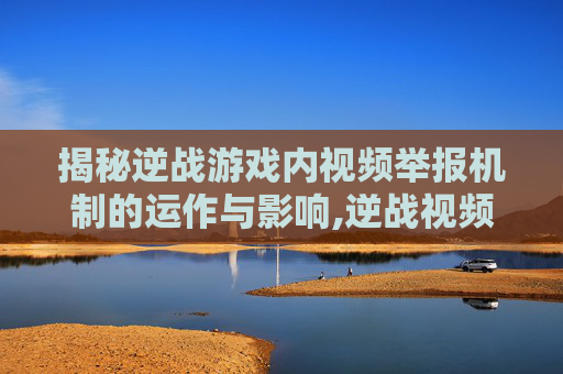揭秘逆战游戏内视频举报机制的运作与影响,逆战视频举报会封号吗