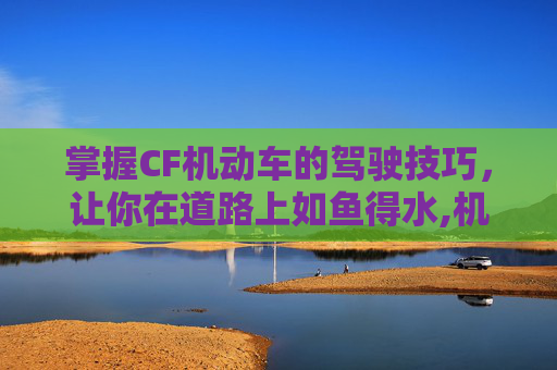 掌握CF机动车的驾驶技巧，让你在道路上如鱼得水,机动车啥意思