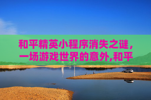 和平精英小程序消失之谜，一场游戏世界的意外,和平精英小程序没了怎么恢复