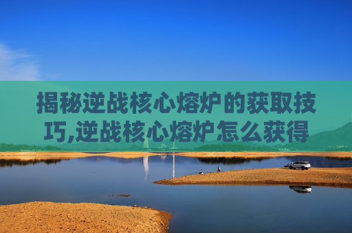揭秘逆战核心熔炉的获取技巧,逆战核心熔炉怎么获得视频