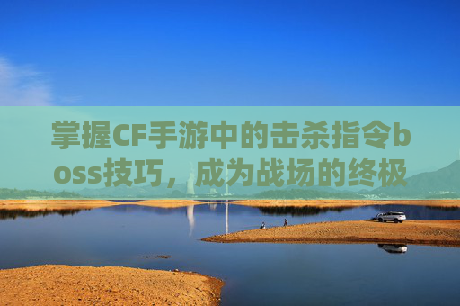 掌握CF手游中的击杀指令boss技巧，成为战场的终极猎手,cf手游击杀图标不显示的原因分析