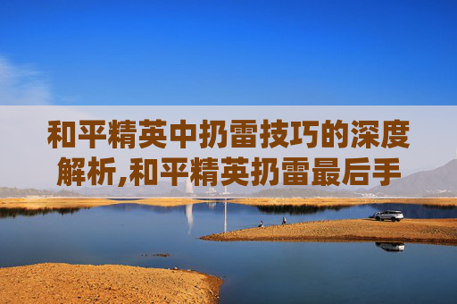 和平精英中扔雷技巧的深度解析,和平精英扔雷最后手抖