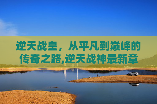 逆天战皇，从平凡到巅峰的传奇之路,逆天战神最新章节列表