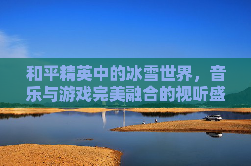 和平精英中的冰雪世界，音乐与游戏完美融合的视听盛宴,和平精英的冰雪背景歌曲叫什么
