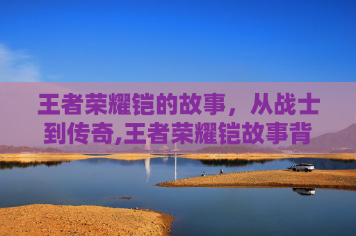 王者荣耀铠的故事，从战士到传奇,王者荣耀铠故事背景