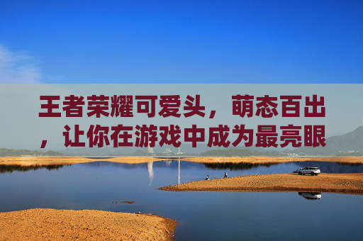 王者荣耀可爱头，萌态百出，让你在游戏中成为最亮眼的存在,王者荣耀可爱头像 女生