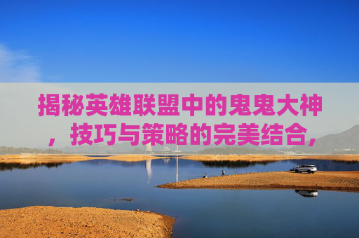 揭秘英雄联盟中的鬼鬼大神，技巧与策略的完美结合,大鬼老师