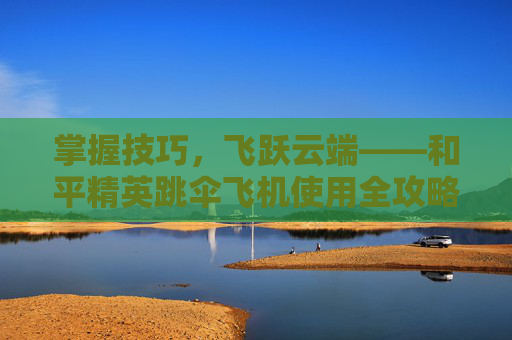 掌握技巧，飞跃云端——和平精英跳伞飞机使用全攻略,和平精英跳伞怎么飞得远