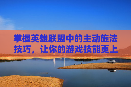 掌握英雄联盟中的主动施法技巧，让你的游戏技能更上一层楼,lol主动技能怎么释放