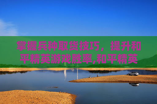 掌握兵种取货技巧，提升和平精英游戏胜率,和平精英的兵吗