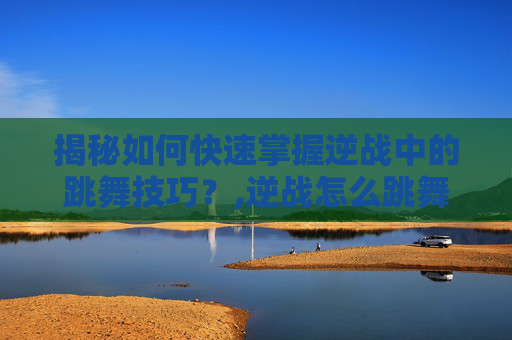 揭秘如何快速掌握逆战中的跳舞技巧？,逆战怎么跳舞做动作