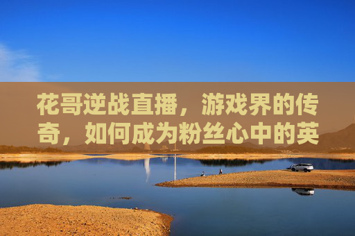 花哥逆战直播，游戏界的传奇，如何成为粉丝心中的英雄？,花哥逆战直播在哪看