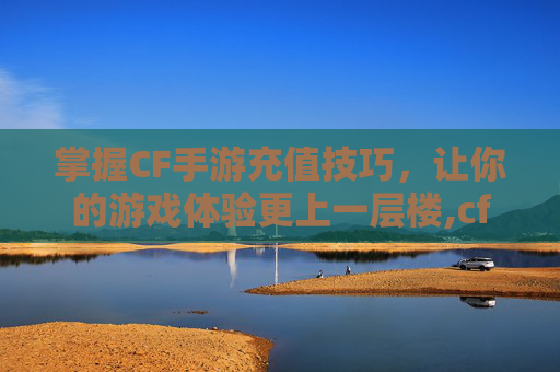 掌握CF手游充值技巧，让你的游戏体验更上一层楼,cf手游累计充值在哪看