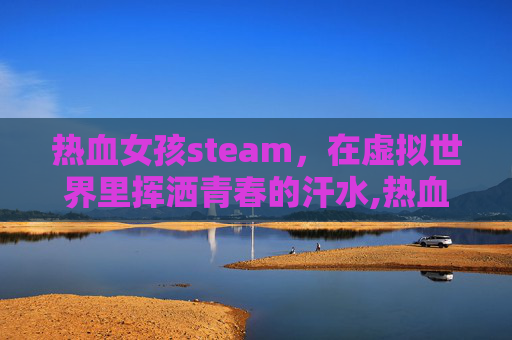 热血女孩steam，在虚拟世界里挥洒青春的汗水,热血女孩韩剧免费完整版在线观看