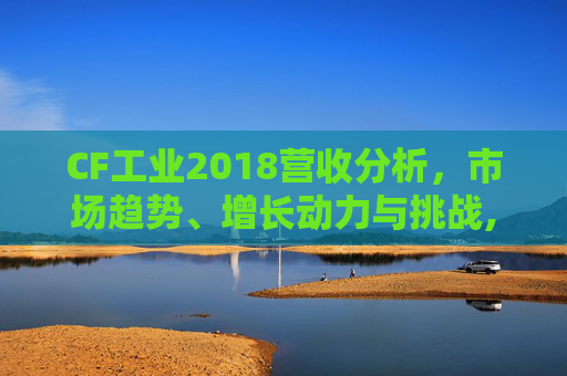 CF工业2018营收分析，市场趋势、增长动力与挑战,cf2013年营收