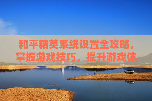 和平精英系统设置全攻略，掌握游戏技巧，提升游戏体验,和平精英系统设置定位
