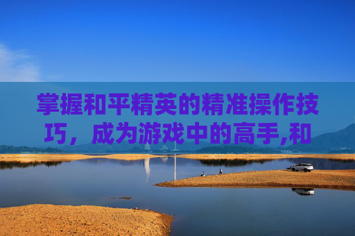 掌握和平精英的精准操作技巧，成为游戏中的高手,和平精英练技术的方法