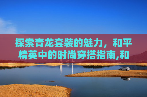 探索青龙套装的魅力，和平精英中的时尚穿搭指南,和平精英青龙神兽套装怎么获取