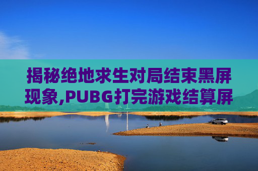 揭秘绝地求生对局结束黑屏现象,PUBG打完游戏结算屏幕黑屏