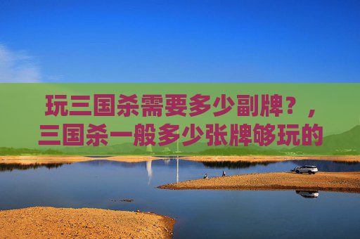 玩三国杀需要多少副牌？,三国杀一般多少张牌够玩的