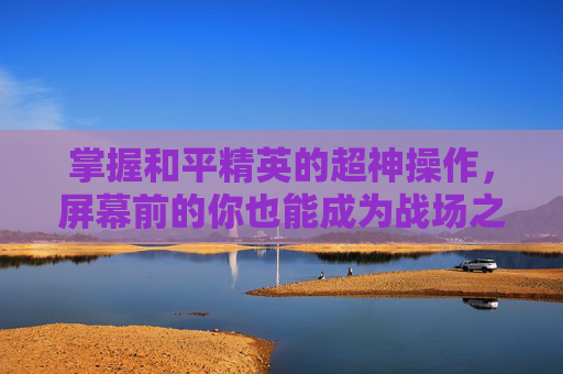 掌握和平精英的超神操作，屏幕前的你也能成为战场之王！,和平精英超神操作屏幕变小