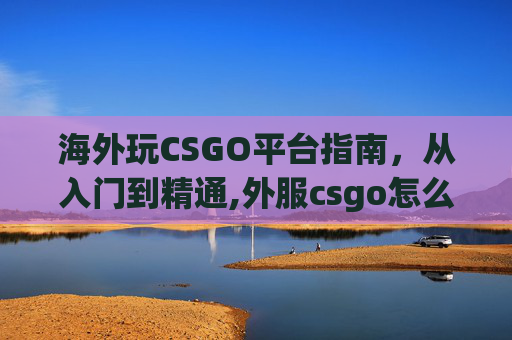 海外玩CSGO平台指南，从入门到精通,外服csgo怎么玩国服