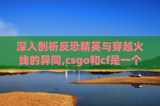 深入剖析反恐精英与穿越火线的异同,csgo和cf是一个游戏吗