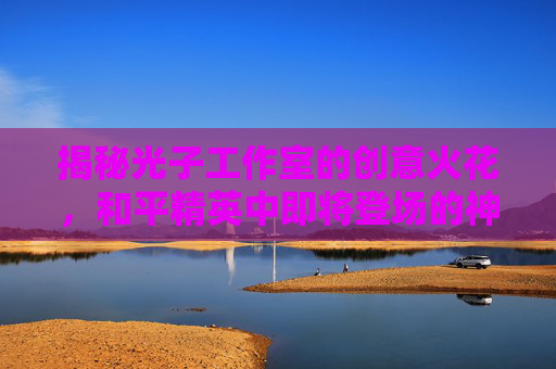 揭秘光子工作室的创意火花，和平精英中即将登场的神秘车辆,和平精英的光子做和平精英的时候是什么名字